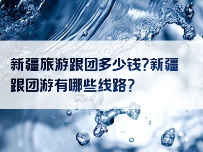 新疆旅游跟团多少钱？新疆跟团游有哪些线路？