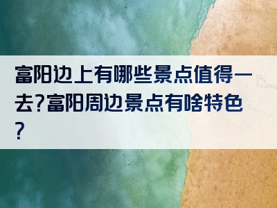 富阳边上有哪些景点值得一去？富阳周边景点有啥特色？