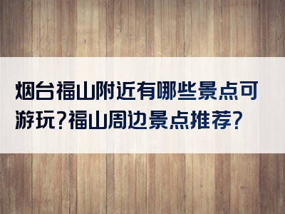 烟台福山附近有哪些景点可游玩？福山周边景点推荐？