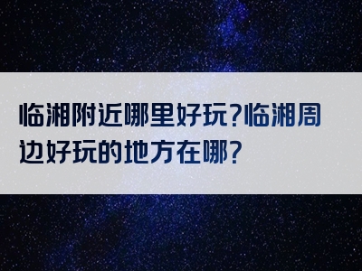临湘附近哪里好玩？临湘周边好玩的地方在哪？