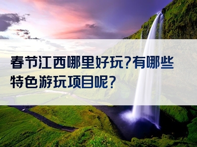 春节江西哪里好玩？有哪些特色游玩项目呢？