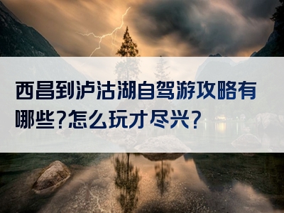西昌到泸沽湖自驾游攻略有哪些？怎么玩才尽兴？