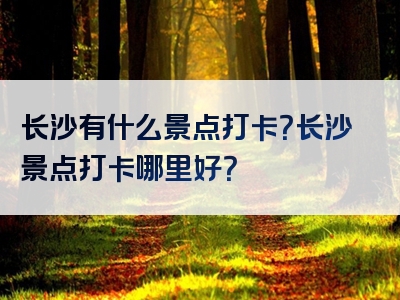 长沙有什么景点打卡？长沙景点打卡哪里好？