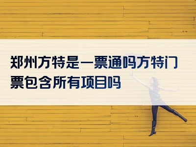 郑州方特是一票通吗方特门票包含所有项目吗