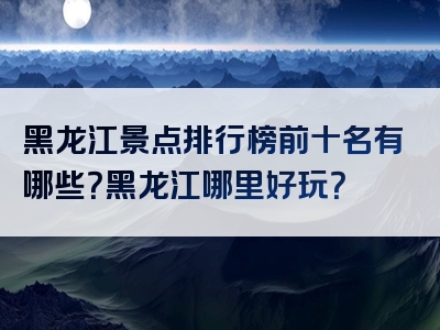 黑龙江景点排行榜前十名有哪些？黑龙江哪里好玩？