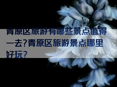 青原区旅游有哪些景点值得一去？青原区旅游景点哪里好玩？