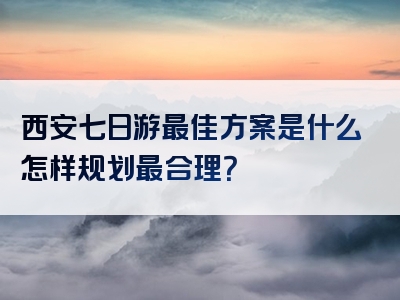 西安七日游最佳方案是什么怎样规划最合理？