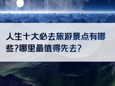 人生十大必去旅游景点有哪些？哪里最值得先去？