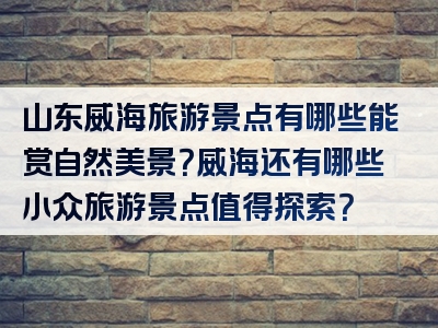 山东威海旅游景点有哪些能赏自然美景？威海还有哪些小众旅游景点值得探索？