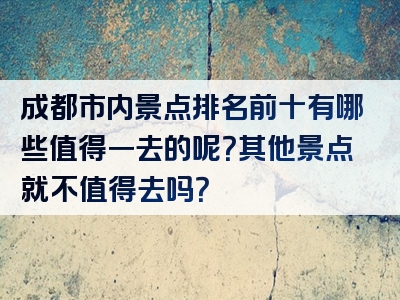 成都市内景点排名前十有哪些值得一去的呢？其他景点就不值得去吗？