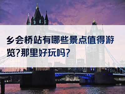 乡会桥站有哪些景点值得游览？那里好玩吗？