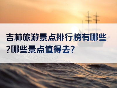 吉林旅游景点排行榜有哪些？哪些景点值得去？