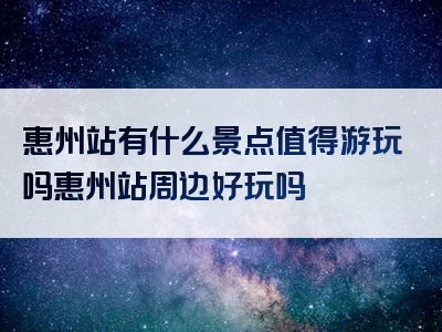 惠州站有什么景点值得游玩吗惠州站周边好玩吗