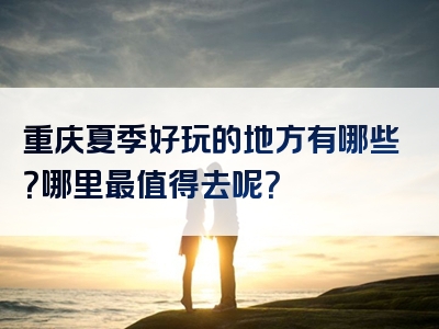 重庆夏季好玩的地方有哪些？哪里最值得去呢？