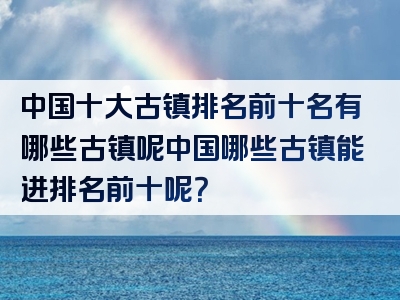 中国十大古镇排名前十名有哪些古镇呢中国哪些古镇能进排名前十呢？