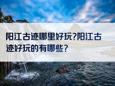 阳江古迹哪里好玩？阳江古迹好玩的有哪些？