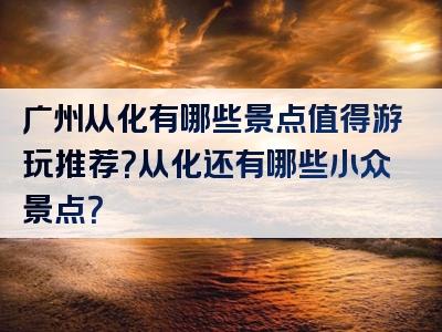 广州从化有哪些景点值得游玩推荐？从化还有哪些小众景点？