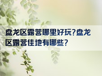 盘龙区露营哪里好玩？盘龙区露营佳地有哪些？
