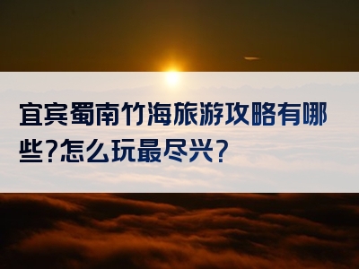 宜宾蜀南竹海旅游攻略有哪些？怎么玩最尽兴？