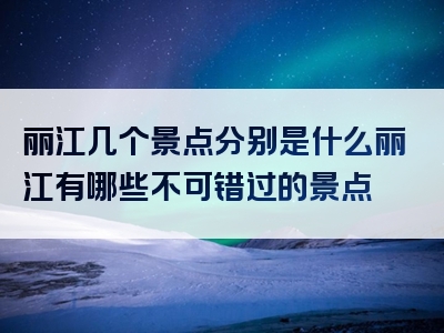 丽江几个景点分别是什么丽江有哪些不可错过的景点