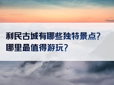 利民古城有哪些独特景点？哪里最值得游玩？