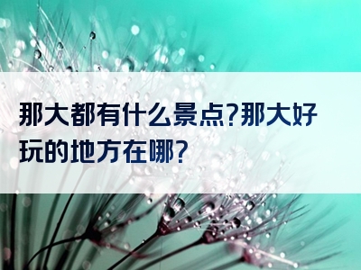 那大都有什么景点？那大好玩的地方在哪？