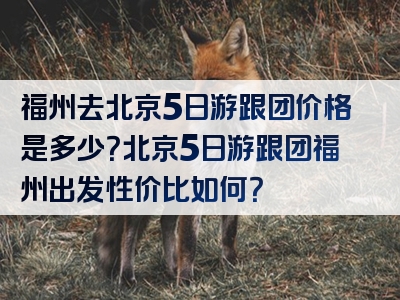 福州去北京5日游跟团价格是多少？北京5日游跟团福州出发性价比如何？