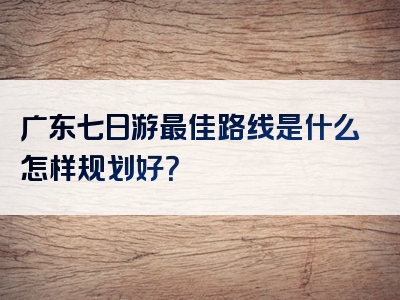 广东七日游最佳路线是什么怎样规划好？