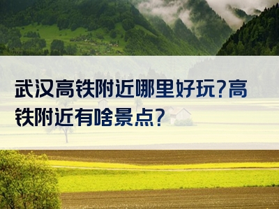 武汉高铁附近哪里好玩？高铁附近有啥景点？