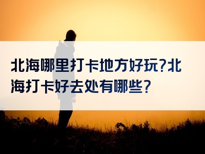 北海哪里打卡地方好玩？北海打卡好去处有哪些？