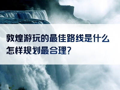 敦煌游玩的最佳路线是什么怎样规划最合理？