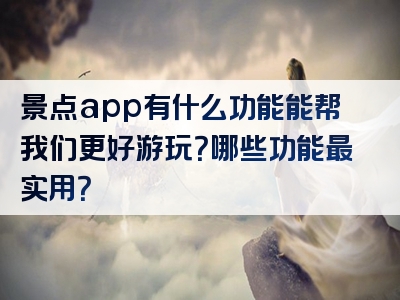 景点app有什么功能能帮我们更好游玩？哪些功能最实用？