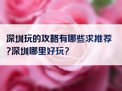 深圳玩的攻略有哪些求推荐？深圳哪里好玩？