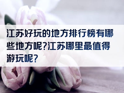 江苏好玩的地方排行榜有哪些地方呢？江苏哪里最值得游玩呢？