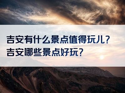 吉安有什么景点值得玩儿？吉安哪些景点好玩？