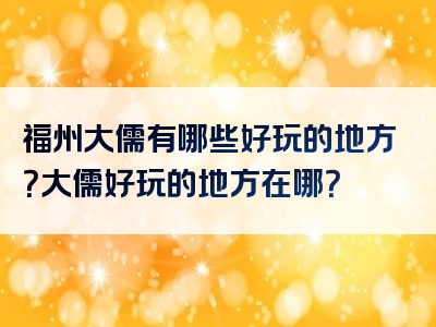 福州大儒有哪些好玩的地方？大儒好玩的地方在哪？