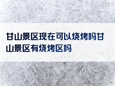 甘山景区现在可以烧烤吗甘山景区有烧烤区吗