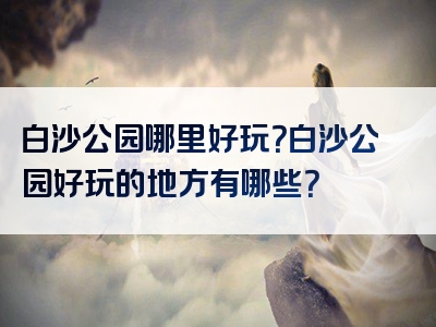 白沙公园哪里好玩？白沙公园好玩的地方有哪些？