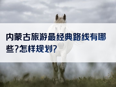 内蒙古旅游最经典路线有哪些？怎样规划？