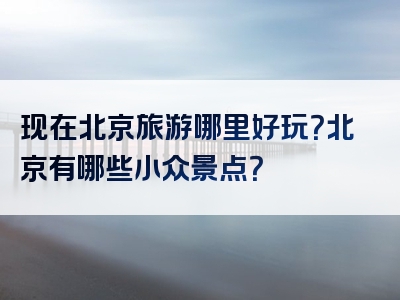 现在北京旅游哪里好玩？北京有哪些小众景点？