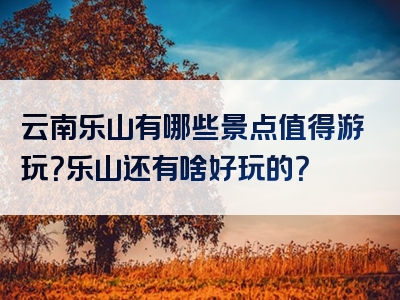 云南乐山有哪些景点值得游玩？乐山还有啥好玩的？
