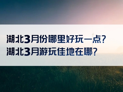湖北3月份哪里好玩一点？湖北3月游玩佳地在哪？