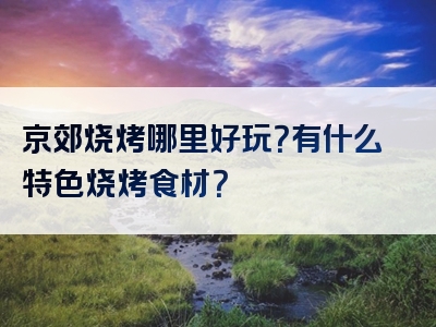 京郊烧烤哪里好玩？有什么特色烧烤食材？