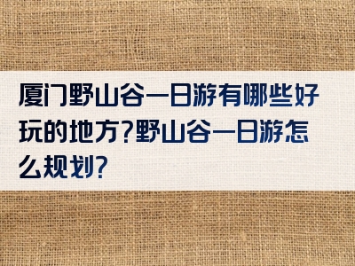 厦门野山谷一日游有哪些好玩的地方？野山谷一日游怎么规划？