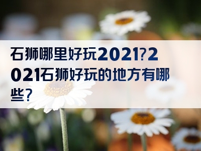 石狮哪里好玩2021？2021石狮好玩的地方有哪些？