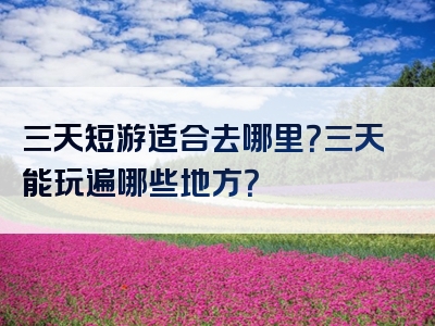 三天短游适合去哪里？三天能玩遍哪些地方？