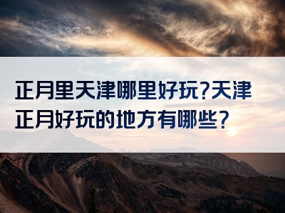正月里天津哪里好玩？天津正月好玩的地方有哪些？