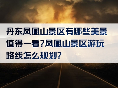 丹东凤凰山景区有哪些美景值得一看？凤凰山景区游玩路线怎么规划？