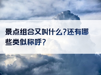 景点组合又叫什么？还有哪些类似称呼？