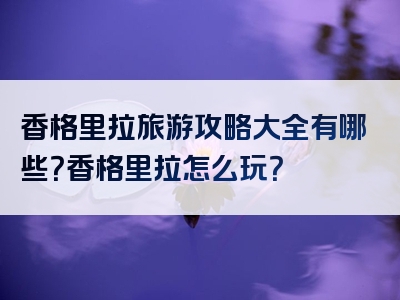香格里拉旅游攻略大全有哪些？香格里拉怎么玩？
